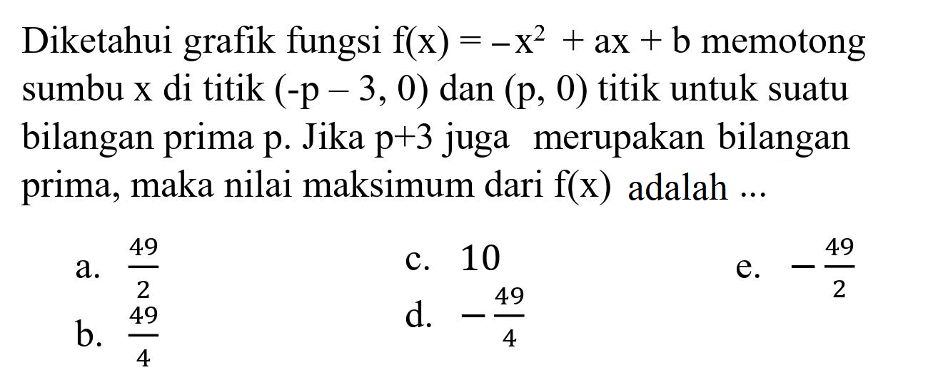 Diketahui grafik fungsi  f(x)=-x^(2)+a x+b  memotong sumbu  x  di titik  (-p-3,0)  dan  (p, 0)  titik untuk suatu bilangan prima  p . Jika  p+3  juga merupakan bilangan prima, maka nilai maksimum dari  f(x)  adalah ...
a.  (49)/(2) 
c. 10
b.  (49)/(4) 
d.  -(49)/(4) 
e.  -(49)/(2) 