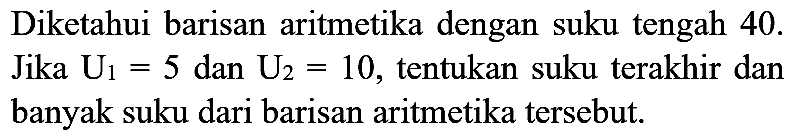 Diketahui barisan aritmetika dengan suku tengah 40 . Jika  U_(1)=5  dan  U_(2)=10 , tentukan suku terakhir dan banyak suku dari barisan aritmetika tersebut.