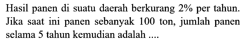 Hasil panen di suatu daerah berkurang  2 %  per tahun. Jika saat ini panen sebanyak 100 ton, jumlah panen selama 5 tahun kemudian adalah ....