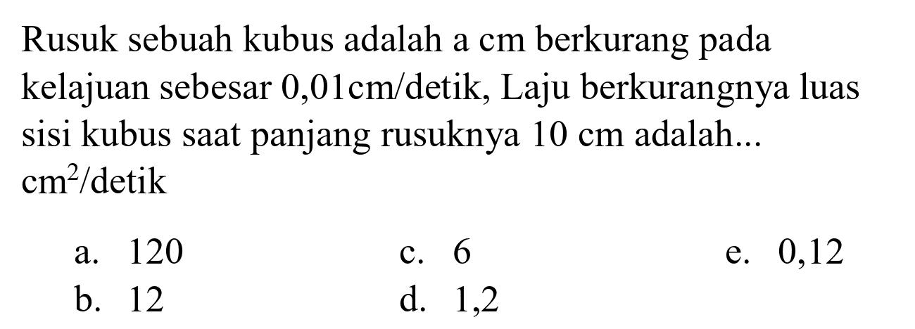 Rusuk sebuah kubus adalah a cm berkurang pada kelajuan sebesar  0,01 cm /  detik, Laju berkurangnya luas sisi kubus saat panjang rusuknya  10 cm  adalah...  cm^(2) /  detik
a. 120
c. 6
e. 0,12
b. 12
d. 1,2