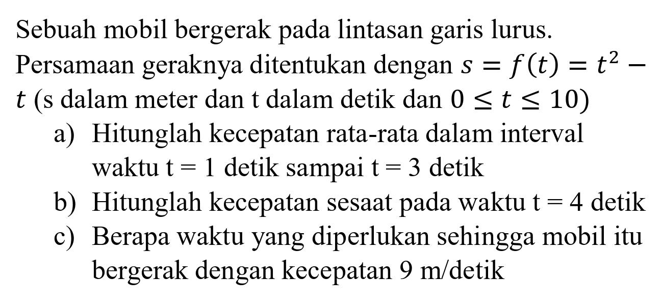 Sebuah mobil bergerak pada lintasan garis lurus. Persamaan geraknya ditentukan dengan  s=f(t)=t^(2)-   t  (s dalam meter dan  t  dalam detik dan  0 <= t <= 10  )
a) Hitunglah kecepatan rata-rata dalam interval waktu  t=1  detik sampai  t=3  detik
b) Hitunglah kecepatan sesaat pada waktu  t=4  detik
c) Berapa waktu yang diperlukan sehingga mobil itu bergerak dengan kecepatan  9 m /  detik