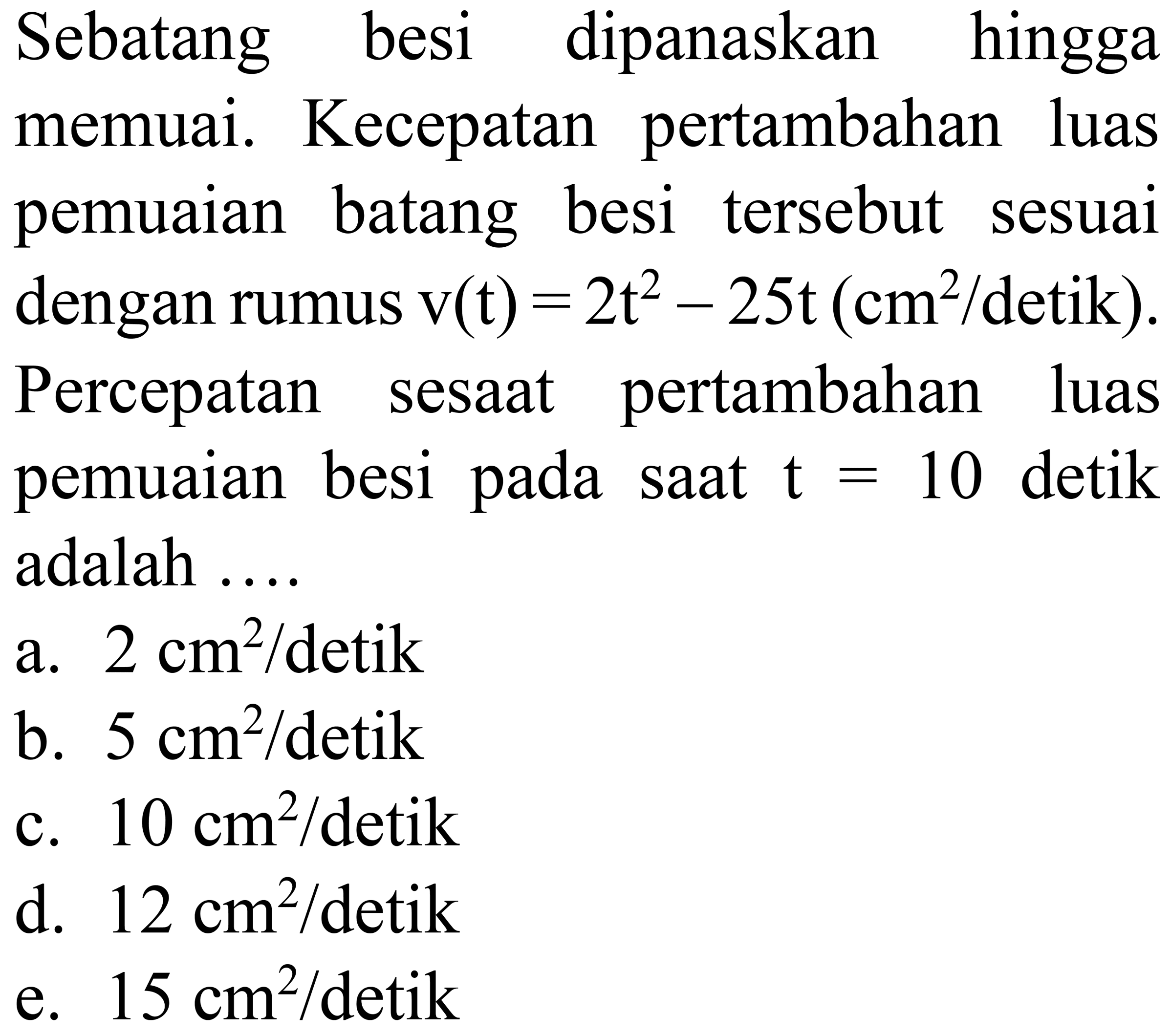 Sebatang besi dipanaskan hingga memuai. Kecepatan pertambahan luas pemuaian batang besi tersebut sesuai dengan rumus  v(t)=2 t^(2)-25 t(cm^(2) /.  detik  ) . Percepatan sesaat pertambahan luas pemuaian besi pada saat  t=10  detik adalah ....