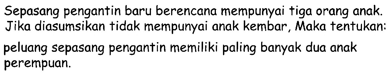 Sepasang pengantin baru berencana mempunyai tiga orang anak. Jika diasumsikan tidak mempunyai anak kembar, Maka tentukan: peluang sepasang pengantin memiliki paling banyak dua anak perempuan.