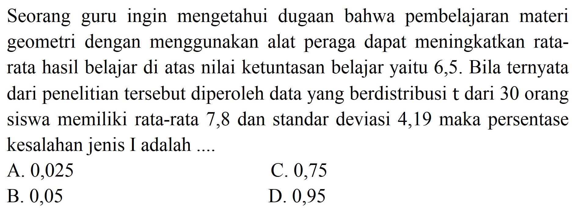 Seorang guru ingin mengetahui dugaan bahwa pembelajaran materi geometri dengan menggunakan alat peraga dapat meningkatkan ratarata hasil belajar di atas nilai ketuntasan belajar yaitu 6,5 . Bila ternyata dari penelitian tersebut diperoleh data yang berdistribusi t dari 30 orang siswa memiliki rata-rata 7,8 dan standar deviasi 4,19 maka persentase kesalahan jenis I adalah