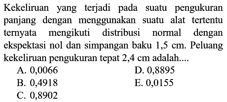 Kekeliruan yang terjadi pada suatu pengukuran panjang dengan menggunakan suatu alat tertentu ternyata mengikuti distribusi normal dengan ekspektasi nol dan simpangan baku  1,5 cm . Peluang kekeliruan pengukuran tepat  2,4 cm  adalah....