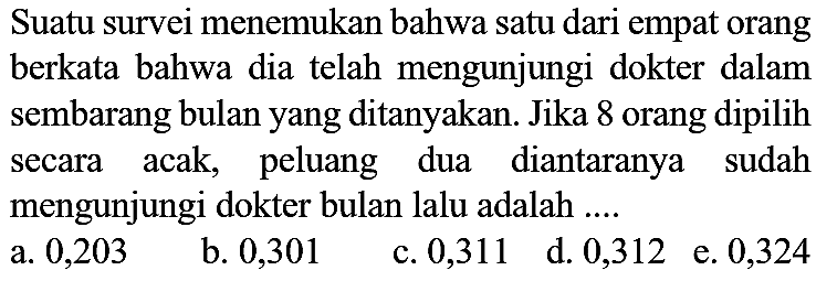 Suatu survei menemukan bahwa satu dari empat orang berkata bahwa dia telah mengunjungi dokter dalam sembarang bulan yang ditanyakan. Jika 8 orang dipilih secara acak, peluang dua diantaranya sudah mengunjungi dokter bulan lalu adalah ....
a. 0,203
b. 0,301
c. 0,311
d. 0,312
e. 0,324