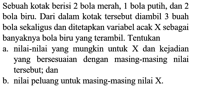 Sebuah kotak berisi 2 bola merah, 1 bola putih, dan 2 bola biru. Dari dalam kotak tersebut diambil 3 buah bola sekaligus dan ditetapkan variabel acak X sebagai banyaknya bola biru yang terambil. Tentukan
a. nilai-nilai yang mungkin untuk X dan kejadian yang bersesuaian dengan masing-masing nilai tersebut; dan
b. nilai peluang untuk masing-masing nilai X.