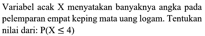 Variabel acak X menyatakan banyaknya angka pada pelemparan empat keping mata uang logam. Tentukan nilai dari:  P(X <= 4)