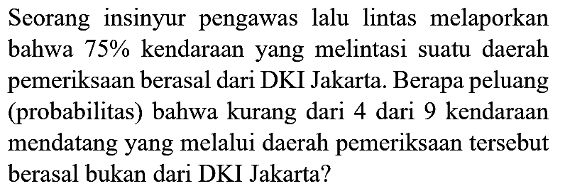 Seorang insinyur pengawas lalu lintas melaporkan bahwa  75 %  kendaraan yang melintasi suatu daerah pemeriksaan berasal dari DKI Jakarta. Berapa peluang (probabilitas) bahwa kurang dari 4 dari 9 kendaraan mendatang yang melalui daerah pemeriksaan tersebut berasal bukan dari DKI Jakarta?