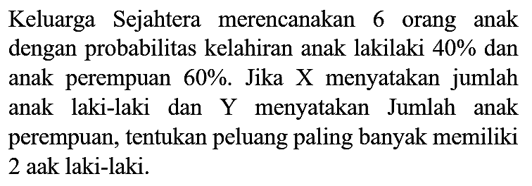 Keluarga Sejahtera merencanakan 6 orang anak dengan probabilitas kelahiran anak lakilaki  40 %  dan anak perempuan  60 % . Jika X menyatakan jumlah anak laki-laki dan  Y  menyatakan Jumlah anak perempuan, tentukan peluang paling banyak memiliki 2 aak laki-laki.