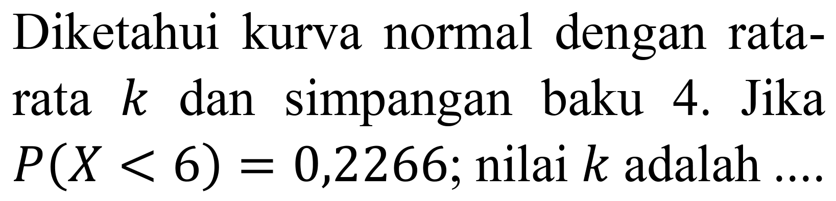 Diketahui kurva normal dengan ratarata  k  dan simpangan baku 4. Jika  P(X<6)=0,2266 ;  nilai  k  adalah  .