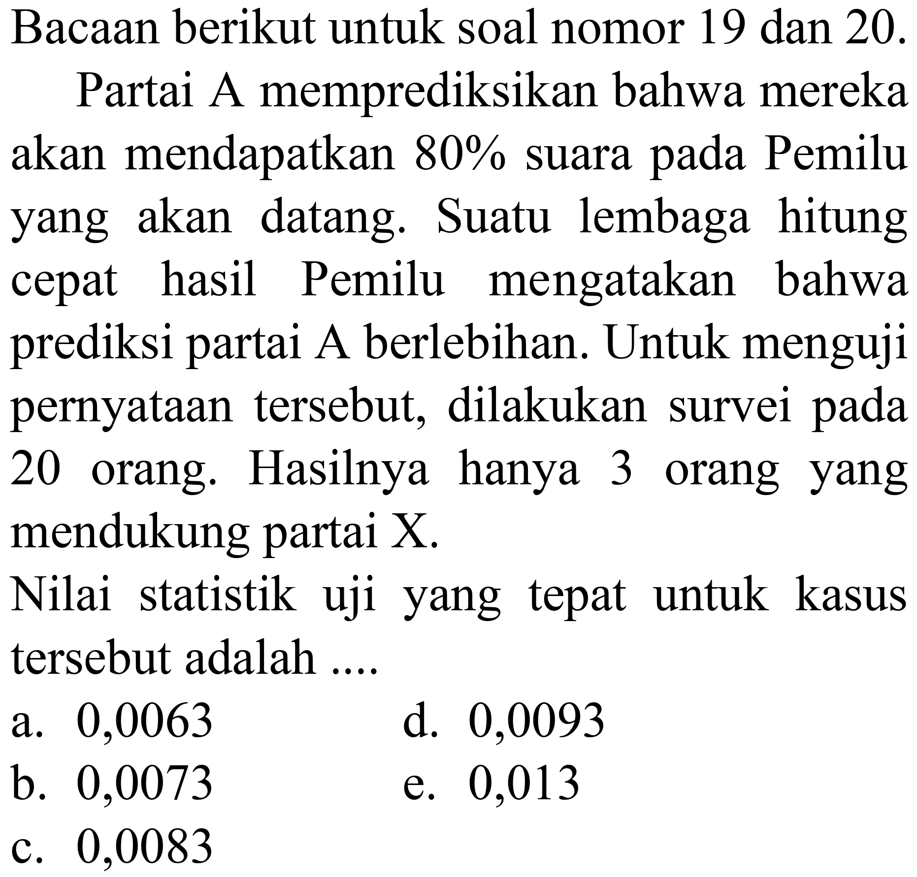 Bacaan berikut untuk soal nomor 19 dan  20 . 
Partai A memprediksikan bahwa mereka akan mendapatkan  80 %  suara pada Pemilu yang akan datang. Suatu lembaga hitung cepat hasil Pemilu mengatakan bahwa prediksi partai A berlebihan. Untuk menguji pernyataan tersebut, dilakukan survei pada 20 orang. Hasilnya hanya 3 orang yang mendukung partai  X .
Nilai statistik uji yang tepat untuk kasus tersebut adalah ....
a. 0,0063
d. 0,0093
b. 0,0073
e. 0,013
c. 0,0083