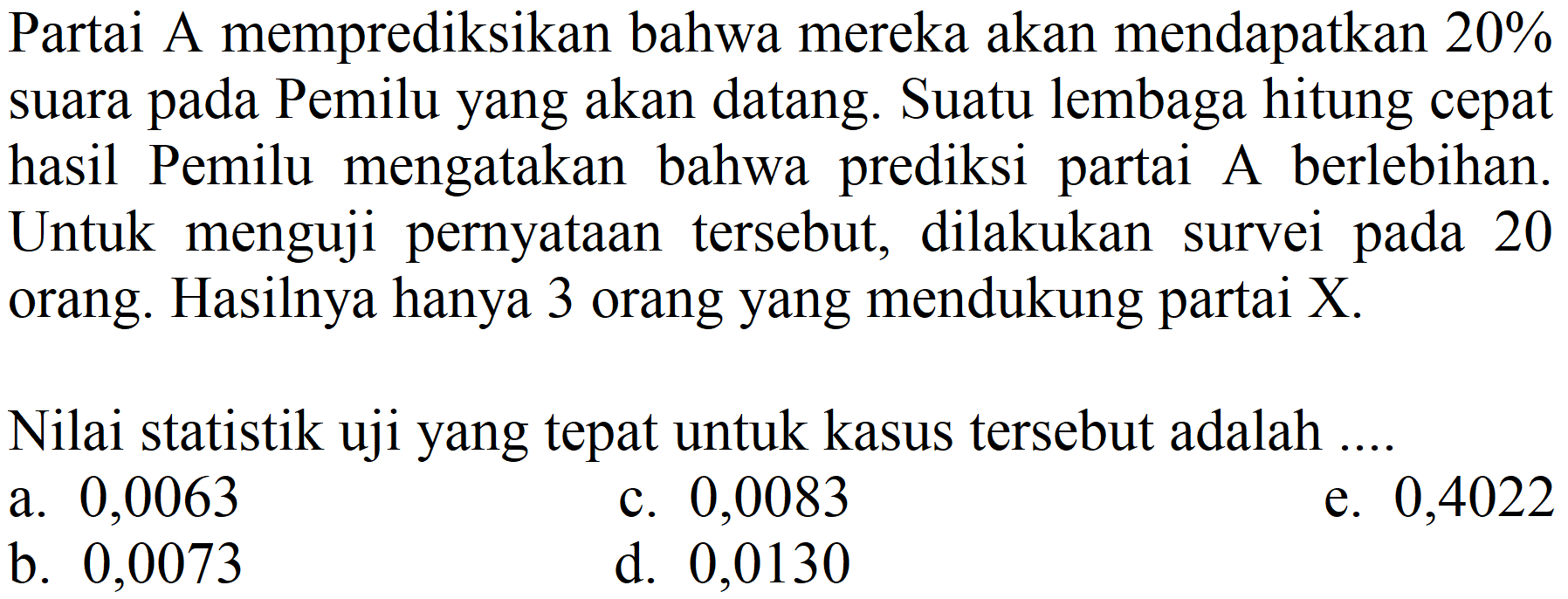 Partai A memprediksikan bahwa mereka akan mendapatkan  20 %  suara pada Pemilu yang akan datang. Suatu lembaga hitung cepat hasil Pemilu mengatakan bahwa prediksi partai A berlebihan. Untuk menguji pernyataan tersebut, dilakukan survei pada 20 orang. Hasilnya hanya 3 orang yang mendukung partai X.
Nilai statistik uji yang tepat untuk kasus tersebut adalah ....