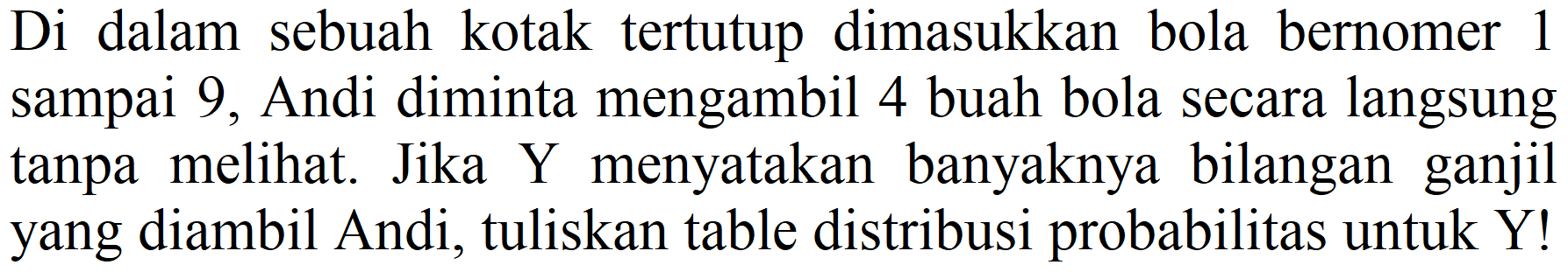 Di dalam sebuah kotak tertutup dimasukkan bola bernomer 1 sampai 9 , Andi diminta mengambil 4 buah bola secara langsung tanpa melihat. Jika Y menyatakan banyaknya bilangan ganjil yang diambil Andi, tuliskan table distribusi probabilitas untuk Y!