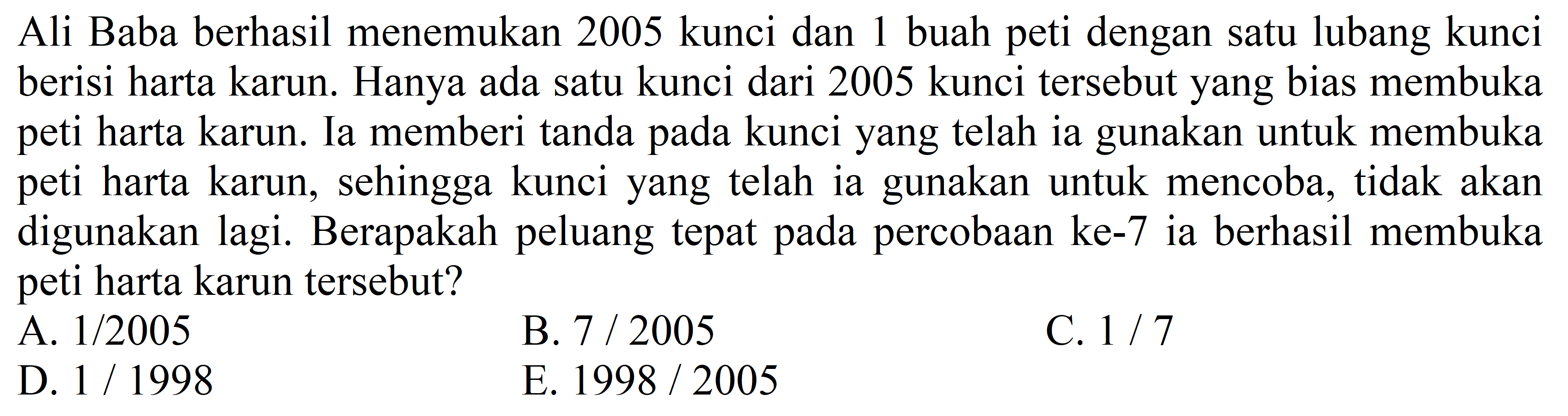 Ali Baba berhasil menemukan 2005 kunci dan 1 buah peti dengan satu lubang kunci berisi harta karun. Hanya ada satu kunci dari 2005 kunci tersebut yang bias membuka peti harta karun. Ia memberi tanda pada kunci yang telah ia gunakan untuk membuka peti harta karun, sehingga kunci yang telah ia gunakan untuk mencoba, tidak akan digunakan lagi. Berapakah peluang tepat pada percobaan ke-7 ia berhasil membuka peti harta karun tersebut?