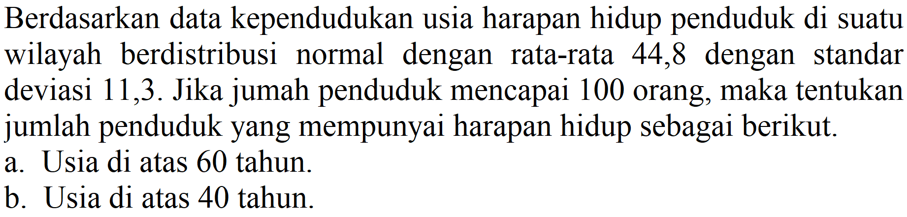 Berdasarkan data kependudukan usia harapan hidup penduduk di suatu wilayah berdistribusi normal dengan rata-rata 44,8 dengan standar deviasi 11,3. Jika jumah penduduk mencapai 100 orang, maka tentukan jumlah penduduk yang mempunyai harapan hidup sebagai berikut.
a. Usia di atas 60 tahun.
b. Usia di atas 40 tahun.