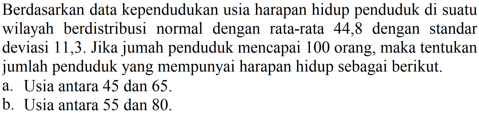 Berdasarkan data kependudukan usia harapan hidup penduduk di suatu wilayah berdistribusi normal dengan rata-rata 44,8 dengan standar deviasi 11,3. Jika jumah penduduk mencapai 100 orang, maka tentukan jumlah penduduk yang mempunyai harapan hidup sebagai berikut.
a. Usia antara 45 dan 65.
b. Usia antara 55 dan 80. 