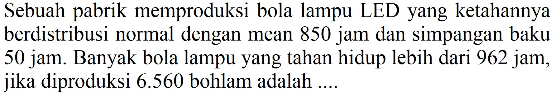 Sebuah pabrik memproduksi bola lampu LED yang ketahannya berdistribusi normal dengan mean 850 jam dan simpangan baku 50 jam. Banyak bola lampu yang tahan hidup lebih dari 962 jam, jika diproduksi 6.560 bohlam adalah ....