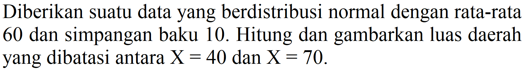 Diberikan suatu data yang berdistribusi normal dengan rata-rata 60 dan simpangan baku 10. Hitung dan gambarkan luas daerah yang dibatasi antara X=40 dan X=70.