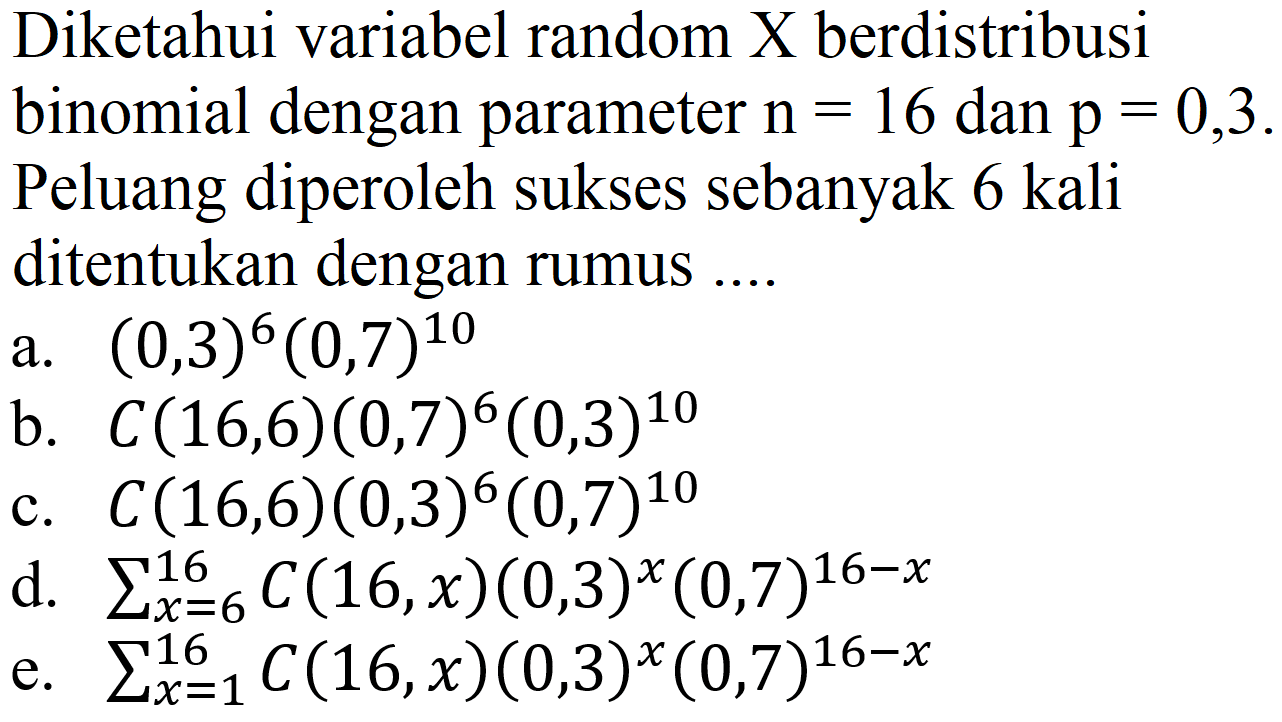 Diketahui variabel random X berdistribusi binomial dengan parameter n=16 dan p=0,3. Peluang diperoleh sukses sebanyak 6 kali ditentukan dengan rumus ....
a. (0,3)^6 (0,7)^10 b. C (16,6) (0,7)^6 (0,3)^10 c. C (16,6) (0,3)^6 (0,7)^10 d. sigma x=6 16 C (16,x) (0,3)^x (0,7)^(16 - x) e. sigma x=1 16 C (16, x) (0,3)^x (0,7)^(16 - x) 