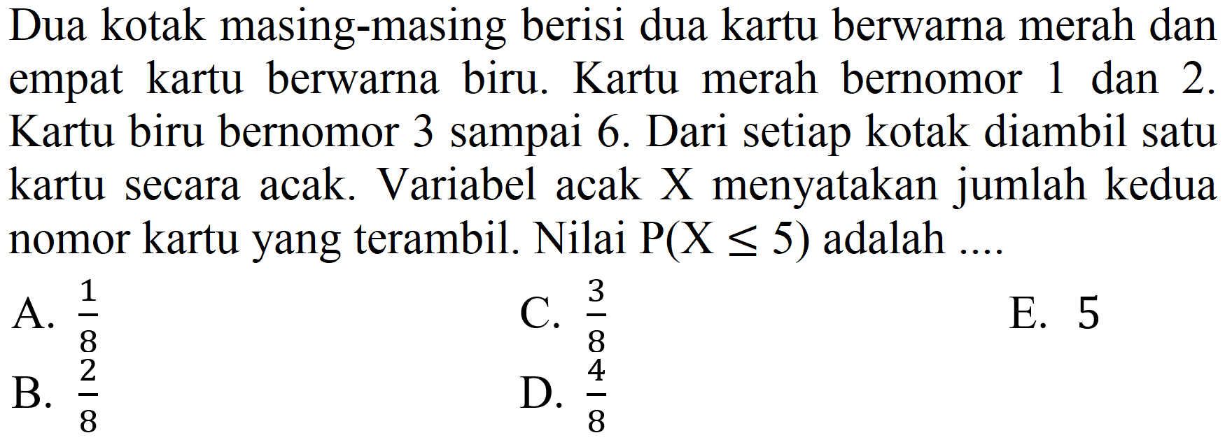 Dua kotak masing-masing berisi dua kartu berwarna merah dan empat kartu berwarna biru. Kartu merah bernomor 1 dan 2 . Kartu biru bernomor 3 sampai 6 . Dari setiap kotak diambil satu kartu secara acak. Variabel acak X menyatakan jumlah kedua nomor kartu yang terambil. Nilai  P(X <= 5)  adalah ....
