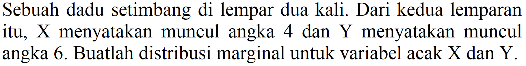 Sebuah dadu setimbang di lempar dua kali. Dari kedua lemparan itu, X menyatakan muncul angka 4 dan Y menyatakan muncul angka 6. Buatlah distribusi marginal untuk variabel acak X dan Y.