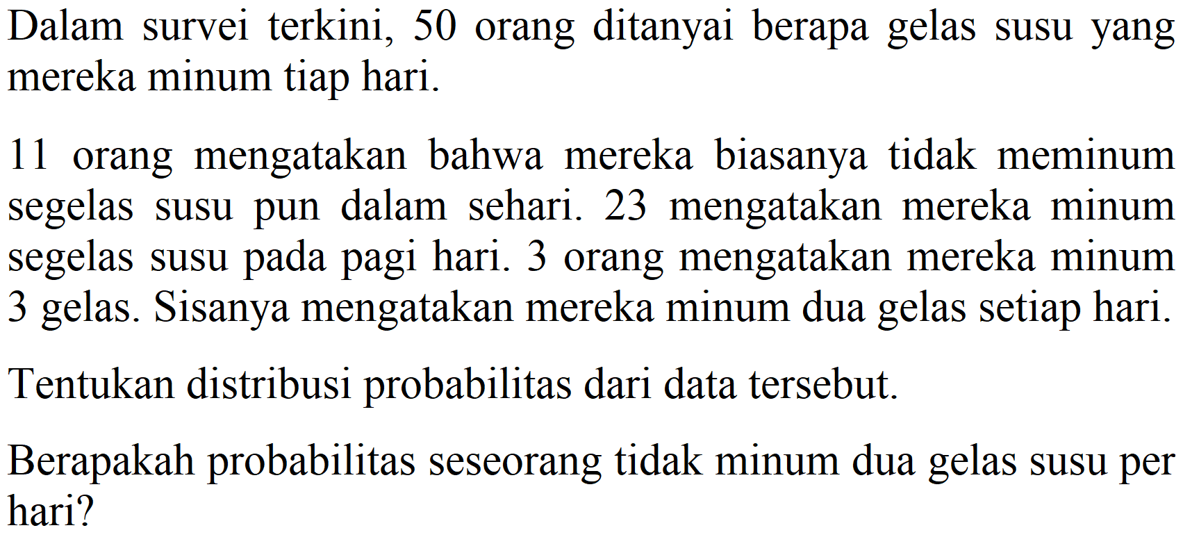 Dalam survei terkini, 50 orang ditanyai berapa gelas susu yang mereka minum tiap hari. 11 orang mengatakan bahwa mereka biasanya tidak meminum segelas susu pun dalam sehari. 23 mengatakan mereka minum segelas susu pada pagi hari. 3 orang mengatakan mereka minum 3 gelas. Sisanya mengatakan mereka minum dua gelas setiap hari. Tentukan distribusi probabilitas dari data tersebut. Berapakah probabilitas seseorang tidak minum dua gelas susu per hari?