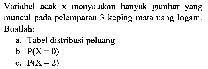 Variabel acak x menyatakan banyak gambar yang muncul pada pelemparan 3 keping mata uang logam. Buatlah:
a. Tabel distribusi peluang b. P(X=0) c. P(X=2) 