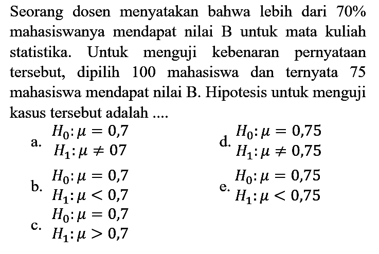 Seorang dosen menyatakan bahwa lebih dari 70%  mahasiswanya mendapat nilai B untuk mata kuliah statistika. Untuk menguji kebenaran pernyataan tersebut, dipilih 100 mahasiswa dan ternyata 75 mahasiswa mendapat nilai B. Hipotesis untuk menguji kasus tersebut adalah ....
