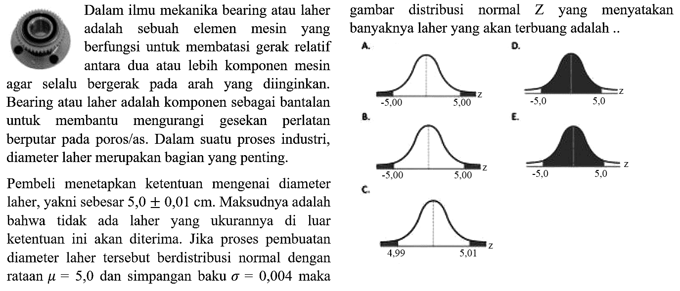 Dalam ilmu mekanika bearing atau laher adalah sebuah elemen mesin yang berfungsi untuk membatasi gerak relatif antara dua atau lebih komponen mesin agar selalu bergerak pada arah yang diinginkan. Bearing atau laher adalah komponen sebagai bantalan untuk membantu mengurangi gesekan perlatan berputar pada poros/as. Dalam suatu proses industri, diameter laher merupakan bagian yang penting.

Pembeli menetapkan ketentuan mengenai diameter laher, yakni sebesar 5,0 +- 0,01 cm. Maksudnya adalah bahwa tidak ada laher yang ukurannya di luar ketentuan ini akan diterima. Jika proses pembuatan diameter laher tersebut berdistribusi normal dengan rataan mu = 5,0  dan simpangan baku sigma = 0,004  maka gambar distribusi normal  Z  yang menyatakan banyaknya laher yang akan terbuang adalah... 
A. C. D. B. E. 