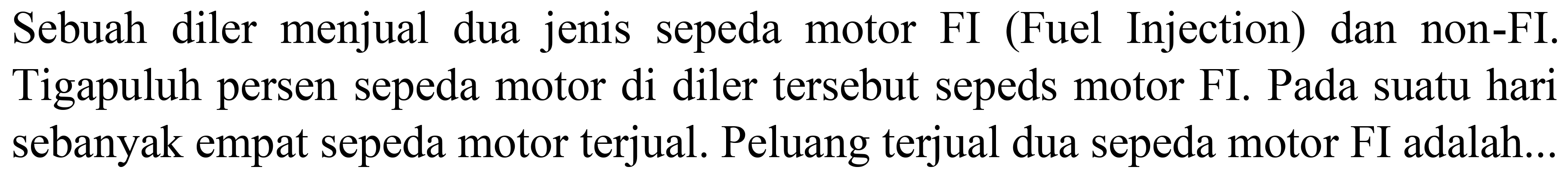 Sebuah diler menjual dua jenis sepeda motor FI (Fuel Injection) dan non-FI. Tigapuluh persen sepeda motor di diler tersebut sepeds motor FI. Pada suatu hari sebanyak empat sepeda motor terjual. Peluang terjual dua sepeda motor FI adalah...