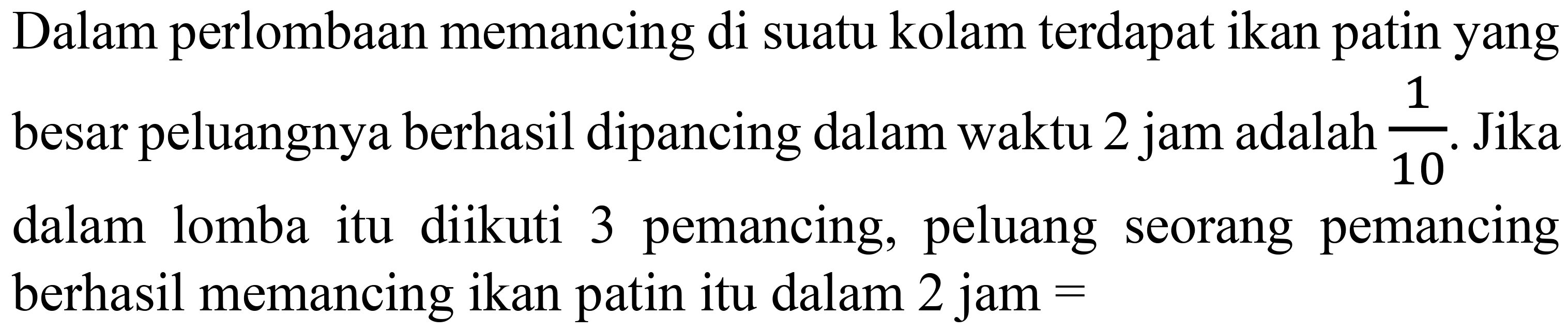 Dalam perlombaan memancing di suatu kolam terdapat ikan patin yang besar peluangnya berhasil dipancing dalam waktu 2 jam adalah 1/10. Jika dalam lomba itu diikuti 3 pemancing, peluang seorang pemancing berhasil memancing ikan patin itu dalam  2 jam=