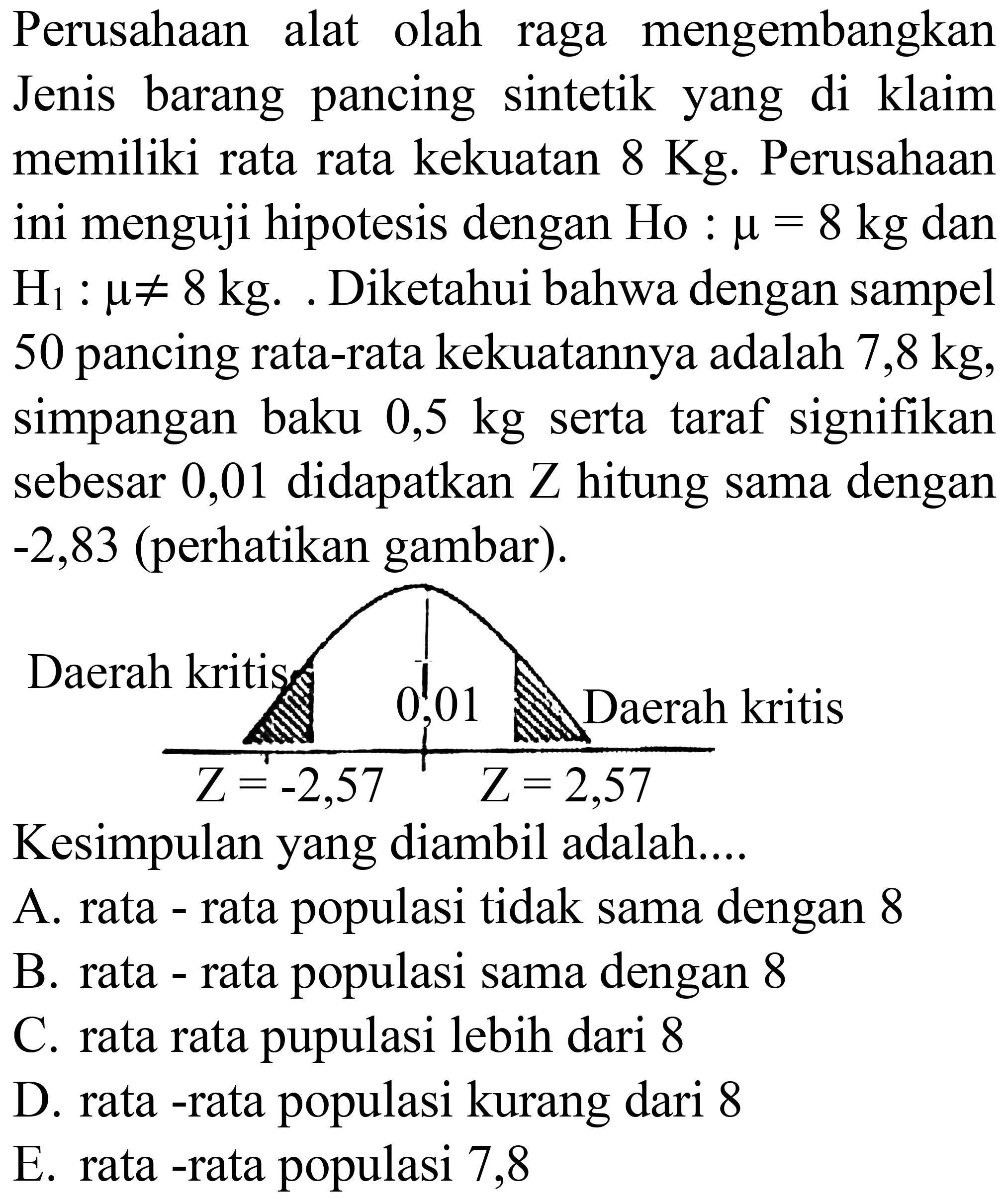 Perusahaan alat olah raga mengembangkan Jenis barang pancing sintetik yang di klaim memiliki rata rata kekuatan 8 Kg. Perusahaan ini menguji hipotesis dengan Ho : mu=8 kg dan H1 : mu =/= 8 kg. Diketahui bahwa dengan sampel 50 pancing rata-rata kekuatannya adalah 7,8 kg, simpangan baku 0,5 kg serta taraf signifikan sebesar 0,01 didapatkan Z hitung sama dengan -2,83 (perhatikan gambar). Daerah kritis Z=-2,57 0,01 Z=2,57 Daerah kritis
Kesimpulan yang diambil adalah....
A. rata - rata populasi tidak sama dengan 8
B. rata - rata populasi sama dengan 8
C. rata rata pupulasi lebih dari 8
D. rata -rata populasi kurang dari 8
E. rata -rata populasi 7,8