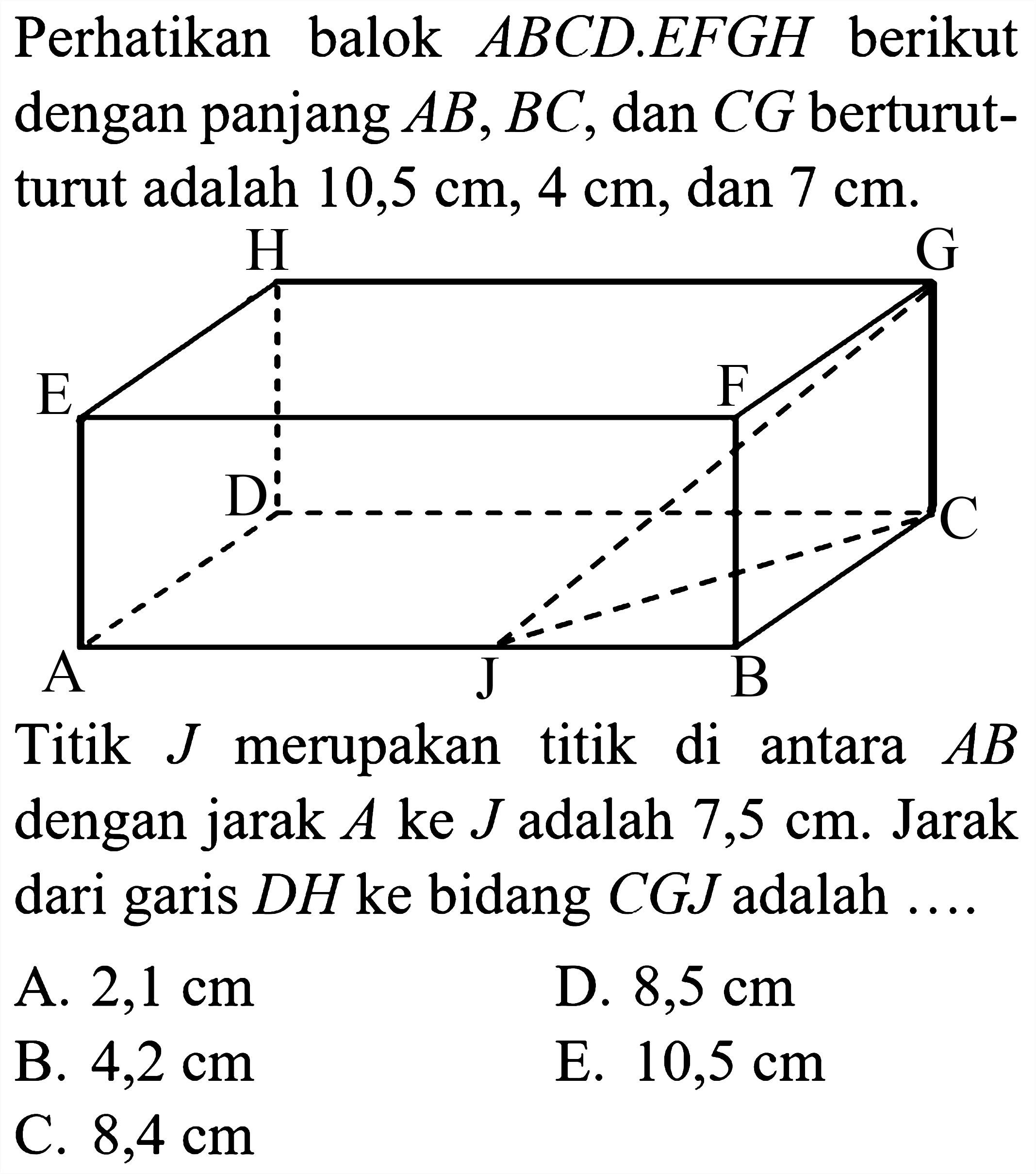 Perhatikan balok  A B C D . E F G H  berikut dengan panjang  A B, B C , dan  C G  berturutturut adalah  10,5 cm, 4 cm, dan 7 cm .
Titik  J  merupakan titik di antara  A B  dengan jarak  A  ke  J  adalah  7,5 cm . Jarak dari garis  D H  ke bidang  C G J  adalah ....