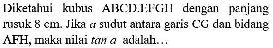 Diketahui kubus ABCD.EFGH dengan panjang rusuk  8 cm . Jika  a  sudut antara garis CG dan bidang AFH, maka nilai tan  a  adalah...