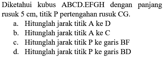Diketahui kubus ABCD.EFGH dengan panjang rusuk  5 cm , titik  P  pertengahan rusuk CG.
a. Hitunglah jarak titik A ke D
b. Hitunglah jarak titik A ke C
c. Hitunglah jarak titik P ke garis BF
d. Hitunglah jarak titik P ke garis BD