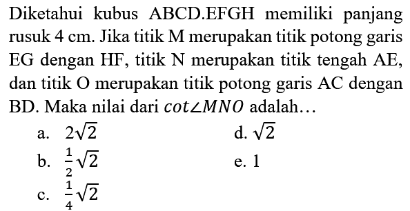 Diketahui kubus ABCD.EFGH memiliki panjang rusuk  4 cm . Jika titik  M  merupakan titik potong garis EG dengan  HF , titik  N  merupakan titik tengah  AE , dan titik O merupakan titik potong garis AC dengan BD. Maka nilai dari cot  sudut M N O  adalah...
a.  2 akar(2) 
d.  akar(2) 
b.  (1)/(2) akar(2) 
e. 1
c.  (1)/(4) akar(2) 