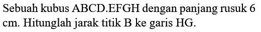 Sebuah kubus ABCD.EFGH dengan panjang rusuk 6  cm . Hitunglah jarak titik B ke garis HG.