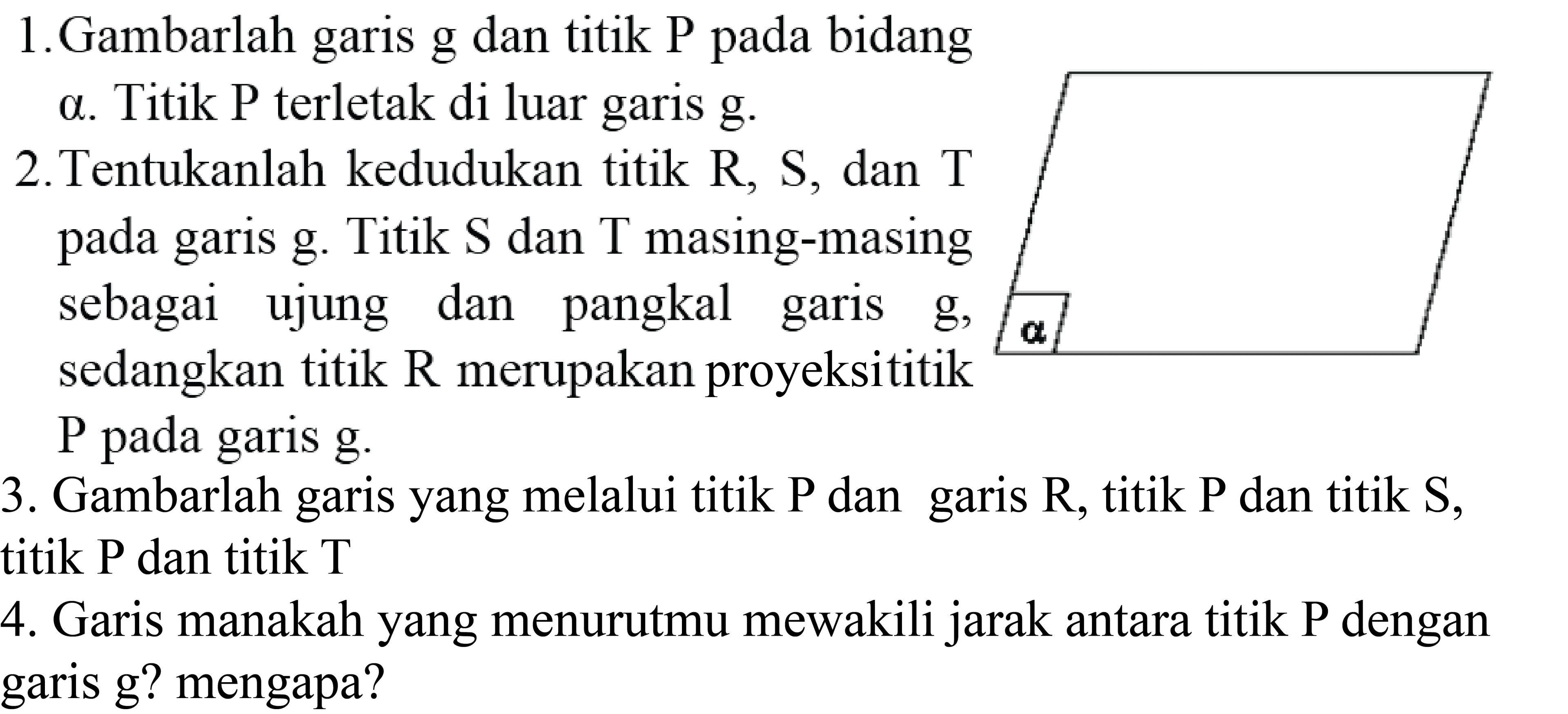 1. Gambarlah garis g dan titik P pada bidang
a. Titik  P  terletak di luar garis g.
2. Tentukanlah kedudukan titik  R, S , dan  T  pada garis  g . Titik  S  dan  T  masing-masing sebagai ujung dan pangkal garis  g, a  sedangkan titik  R  merupakan proyeksititik  P  pada garis  g .
3. Gambarlah garis yang melalui titik  P  dan garis  R , titik  P  dan titik  S , titik  P  dan titik  T 
4. Garis manakah yang menurutmu mewakili jarak antara titik P dengan garis g? mengapa?