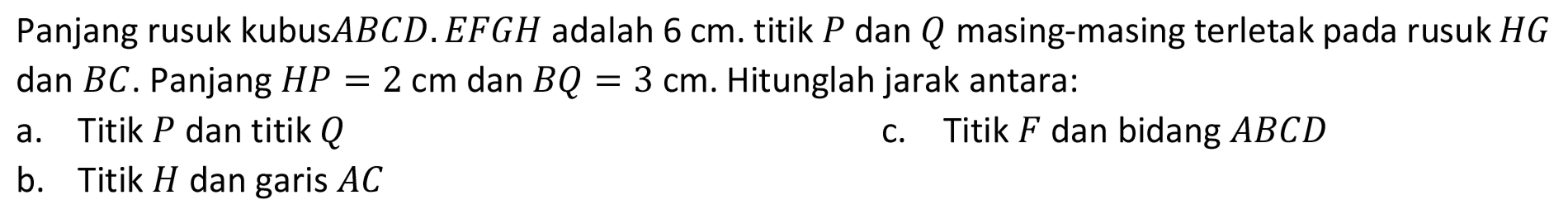 Panjang rusuk kubus  A B C D . E F G H  adalah  6 cm . titik  P  dan  Q  masing-masing terletak pada rusuk  H G  dan  B C . Panjang  H P=2 cm  dan  B Q=3 cm . Hitunglah jarak antara:
a. Titik  P  dan titik  Q 
c. Titik  F  dan bidang  A B C D 
b. Titik  H  dan garis  A C 