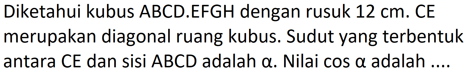 Diketahui kubus ABCD.EFGH dengan rusuk  12 cm . CE merupakan diagonal ruang kubus. Sudut yang terbentuk antara CE dan sisi  A B C D  adalah  a . Nilai  cos a  adalah ....