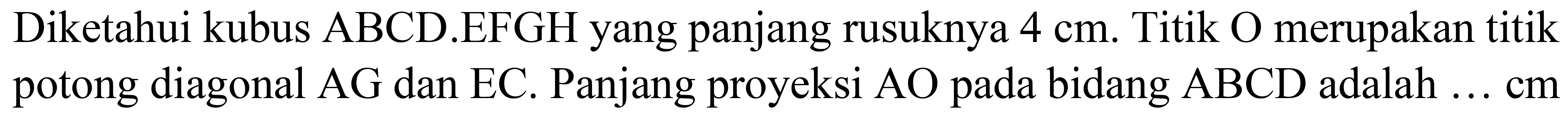 Diketahui kubus  ABCD . EFGH  yang panjang rusuknya  4 cm . Titik O merupakan titik potong diagonal  A G  dan  E C . Panjang proyeksi  A O  pada bidang  A B C D  adalah  ... cm