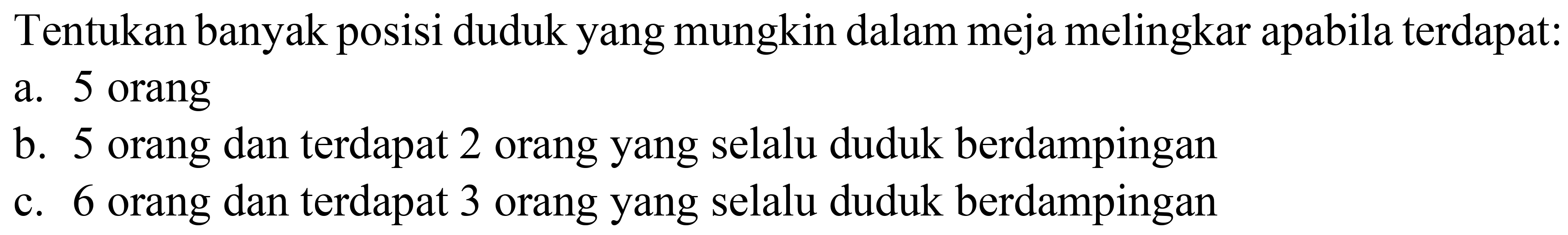 Tentukan banyak posisi duduk yang mungkin dalam meja melingkar apabila terdapat:
a. 5 orang
b. 5 orang dan terdapat 2 orang yang selalu duduk berdampingan
c. 6 orang dan terdapat 3 orang yang selalu duduk berdampingan