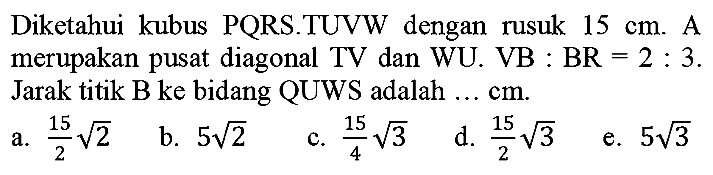 Diketahui kubus PQRS.TUVW dengan rusuk  15 cm . A merupakan pusat diagonal TV dan WU. VB :  BR=2: 3 . Jarak titik B ke bidang QUWS adalah ... cm.
a.  (15)/(2) akar(2) 
b.  5 akar(2) 
c.  (15)/(4) akar(3) 
d.  (15)/(2) akar(3) 
e.  5 akar(3) 