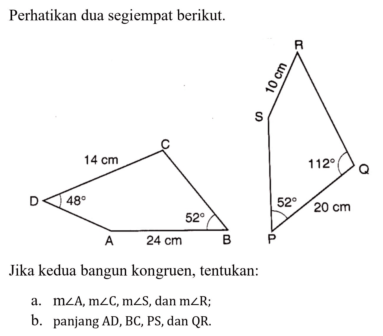 Perhatikan dua segiempat berikut.
Jika kedua bangun kongruen, tentukan:
a.  m sudut A, m sudut C, m sudut S , dan  m sudut R ;
b. panjang AD, BC, PS, dan QR.