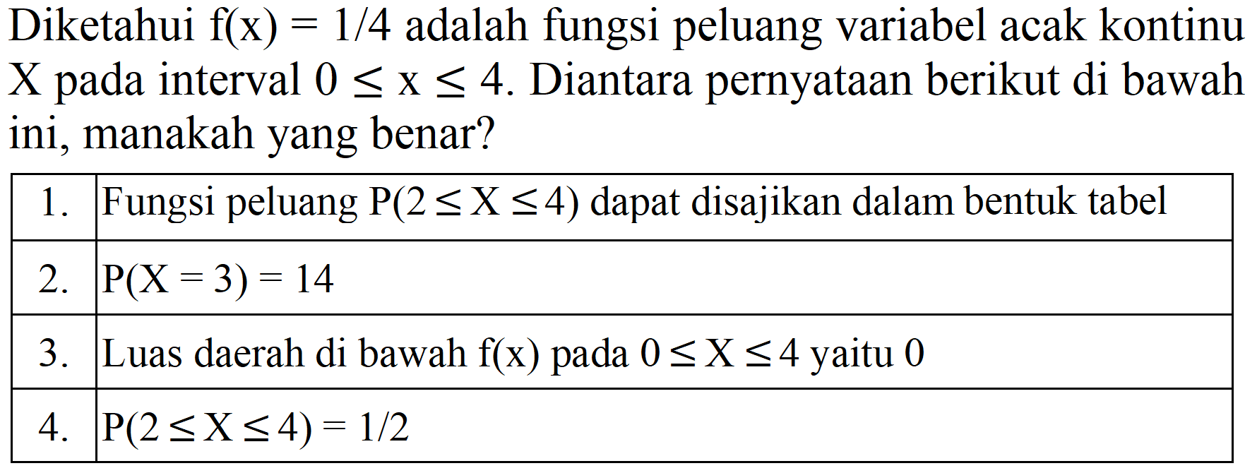Diketahui f(x) = 1/4 adalah fungsi peluang variabel acak kontinu X pada interval 0 <= x <= 4. Diantara pernyataan berikut di bawah ini, manakah yang benar?

 1.  Fungsi peluang P(2 <= X <= 4) dapat disajikan dalam bentuk tabel 
 2.   P(X = 3) = 14  
 3.  Luas daerah di bawah f(x) pada 0 <= X <= 4 yaitu 0 
 4.   P(2 <= X <= 4) = 1/2  

