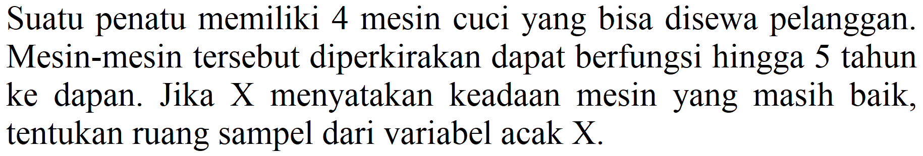 Suatu penatu memiliki 4 mesin cuci yang bisa disewa pelanggan. Mesin-mesin tersebut diperkirakan dapat berfungsi hingga 5 tahun ke dapan. Jika X menyatakan keadaan mesin yang masih baik, tentukan ruang sampel dari variabel acak X.