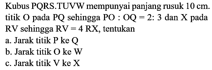 Kubus PQRS.TUVW mempunyai panjang rusuk  10 cm . titik  O  pada  PQ  sehingga  PO  :  OQ=2: 3  dan  X  pada  RV  sehingga  RV=4 RX , tentukan
a. Jarak titik  P  ke  Q 
b. Jarak titik O ke W
c. Jarak titik V ke X