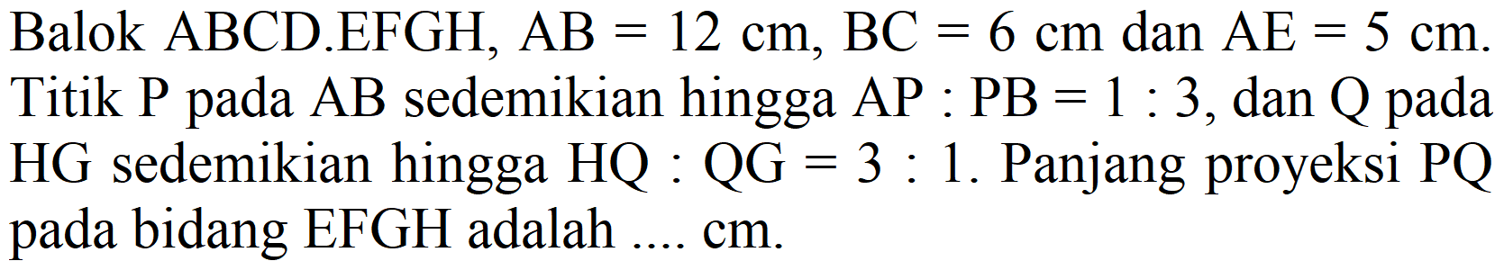 Balok  ABCD . EFGH, AB=12 cm, BC=6 cm  dan  AE=5 cm . Titik  P  pada  AB  sedemikian hingga  AP: PB=1: 3 , dan  Q  pada  HG  sedemikian hingga  HQ: QG=3:  1. Panjang proyeksi  PQ  pada bidang EFGH adalah ....  cm .