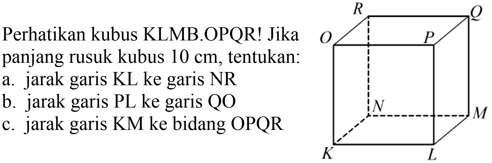 Perhatikan kubus KLMB.OPQR! Jika panjang rusuk kubus  10 cm , tentukan: a. jarak garis KL ke garis NR
b. jarak garis PL ke garis QO
c. jarak garis KM ke bidang OPQR